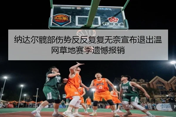 纳达尔髋部伤势反反复复无奈宣布退出温网草地赛季遗憾报销