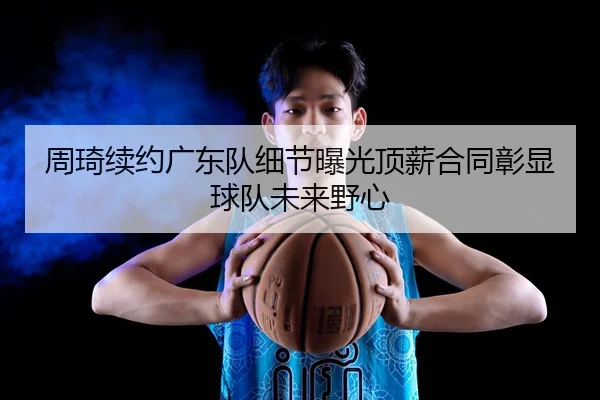 周琦续约广东队细节曝光顶薪合同彰显球队未来野心