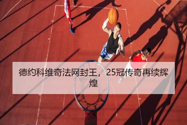 德约科维奇法网封王，25冠传奇再续辉煌