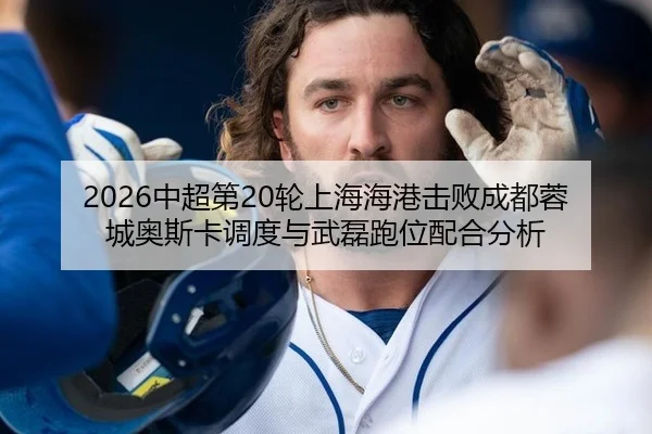 2026中超第20轮上海海港击败成都蓉城奥斯卡调度与武磊跑位配合分析